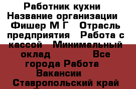 Работник кухни › Название организации ­ Фишер М.Г › Отрасль предприятия ­ Работа с кассой › Минимальный оклад ­ 19 000 - Все города Работа » Вакансии   . Ставропольский край,Лермонтов г.